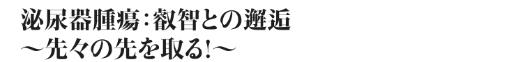 テーマ：泌尿器腫瘍:叡智との邂逅～先々の先を取る！～