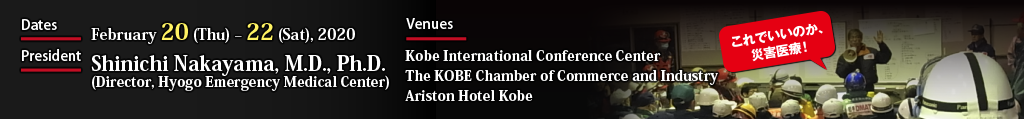 Dates:February 20 (Thu) – 22 (Sat), 2020  Venues:Kobe International Conference Center, The KOBE Chamber of Commerce and Industry, Ariston Hotel Kobe  President:Shinichi Nakayama, M.D., Ph.D. (Director, Hyogo Emergency Medical Center)