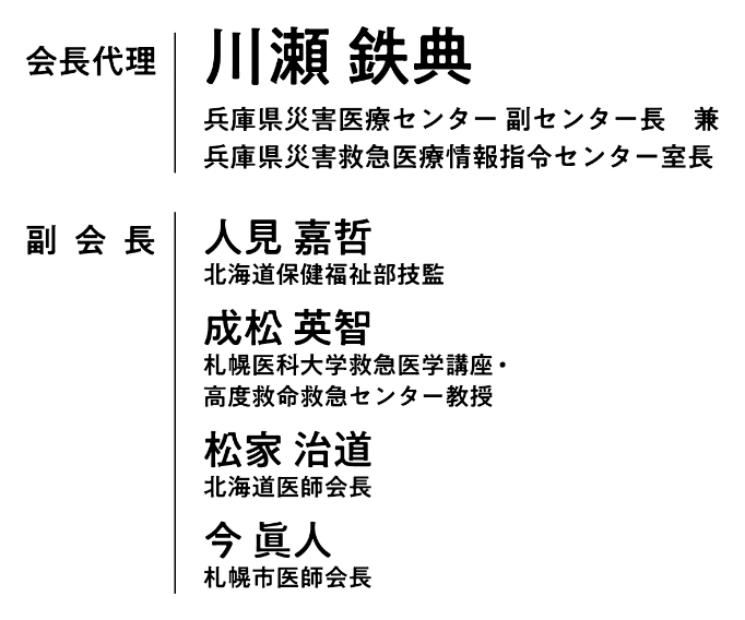 会長代理：川瀬 鉄典（兵庫県災害医療センター 副センター長 兼 兵庫県災害救急医療情報指令センター室長）／副会長：人見 嘉哲（北海道保健福祉部技監）・成松 英智（札幌医科大学救急医学講座・高度救命救急センター教授）・松家 治道（北海道医師会長）・今  眞人 （札幌市医師会長）