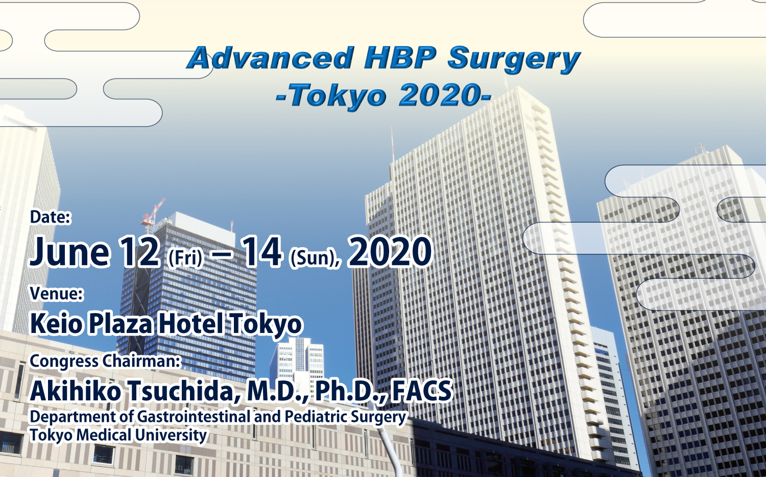 Advanced HBP Surgery
- Tokyo 2020 -
Date: June 12 (Fri) – 14 (Sun), 2020
Venue: Keio Plaza Hotel Tokyo
Congress Chairman:
Akihiko Tsuchida, M.D., Ph.D., FACS
Department of Gastrointestinal and Pediatric Surgery
Tokyo Medical University