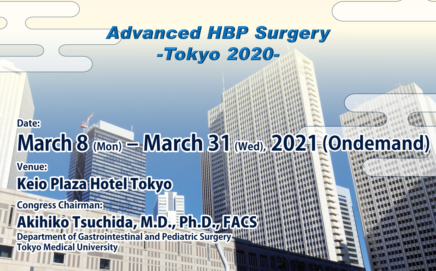 Advanced HBP Surgery
- Tokyo 2020 -
Date: March 8 (Mon) – March 31 (Wed), 2021 (Ondemand)
Venue: Keio Plaza Hotel Tokyo
Congress Chairman:
  Akihiko Tsuchida, M.D., Ph.D., FACS
  Department of Gastrointestinal and Pediatric Surgery
  Tokyo Medical University