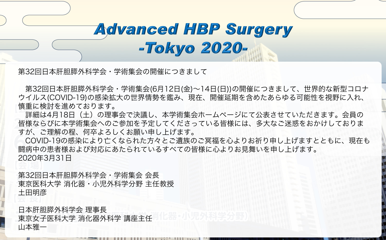 Advanced HBP Surgery
- Tokyo 2020 -
第32回日本肝胆膵外科学会・学術集会の開催につきまして
第32回日本肝胆膵外科学会・学術集会(6月12日(金)~14日(日))の開催につきまして、世界的な新型コロナウイルス(COVID-19)の感染拡大の世界情勢を鑑み、現在、開催延期を含めたあらゆる可能性を視野に入れ、慎重に検討を進めております。
詳細は4月18日(土)の理事会で決議し、本学術集会ホームページにて公表させていただきます。会員の皆様ならびに本学術集会へのご参加を予定してくださっている皆様には、多大なご迷惑をおかけしておりますが、ご理解の程、何卒よろしくお願い申し上げます。
COVID-19の感染により亡くなられた方々とご遺族のご冥福を心よりお祈り申し上げますとともに、現在も闘病中の患者様および対応にあたられているすべての皆様に心よりお見舞いを申し上げます。
2020年3月31日
第32回日本肝胆膵外科学会・学術集会 会長
東京医科大学 消化器・小児外科学分野 主任教授
土田明彦
日本肝胆膵外科学会 理事長
東京女子医科大学 消化器外科学 講座主任
山本雅一