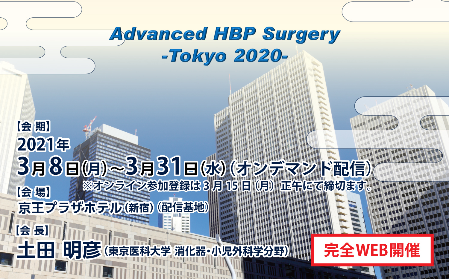 Advanced HBP Surgery
- Tokyo 2020 -
会期：2021年3月8日（月）～3月31日（水）（オンデマンド配信）
※オンライン参加登録は3月15日（月）正午にて締切ます。
会場：京王プラザホテル（新宿）（配信基地）
会長：土田　明彦（東京医科大学　消化器・小児外科学分野）
【完全WEB開催】