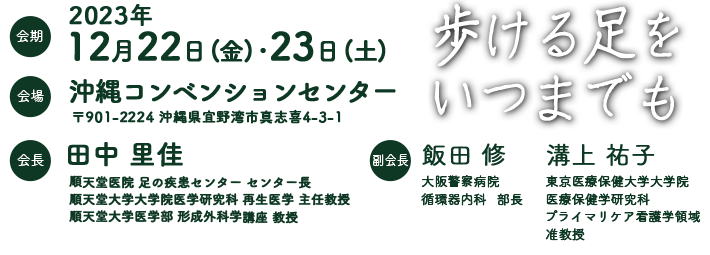 サブテーマ：歩ける足をいつまでも　会期：2023年12月22日(金)〜23日(土)　会場：沖縄コンベンションセンター　会長：田中里佳（順天堂医院 足の疾患センター センター長、順天堂大学大学院医学研究科 再生医学 主任教授、順天堂大学医学部 形成外科学講座 教授）　副会長：飯田修（大阪警察病院 循環器内科 部長）、溝上祐子（東京医療保健大学大学院医療保健学研究科プライマリケア看護学領域 准教授）