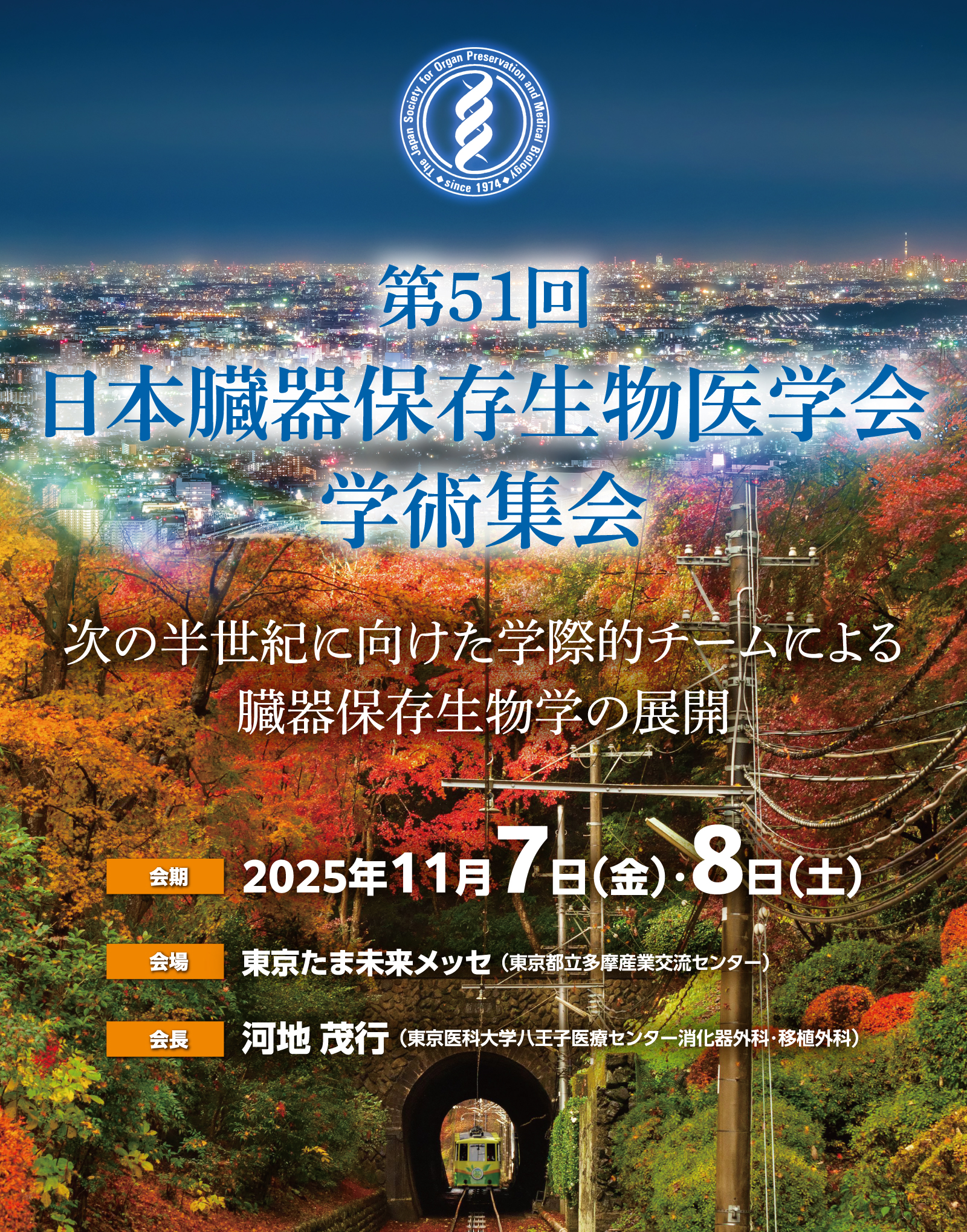 テーマ：次の半世紀に向けた学際的チームによる臓器保存生物学の展開
会期：2025年11月7日（金）・8日（土）
会場：東京たま未来メッセ（東京都立多摩産業交流センター）
会長：河地 茂行（東京医科大学八王子医療センター消化器外科・移植外科）