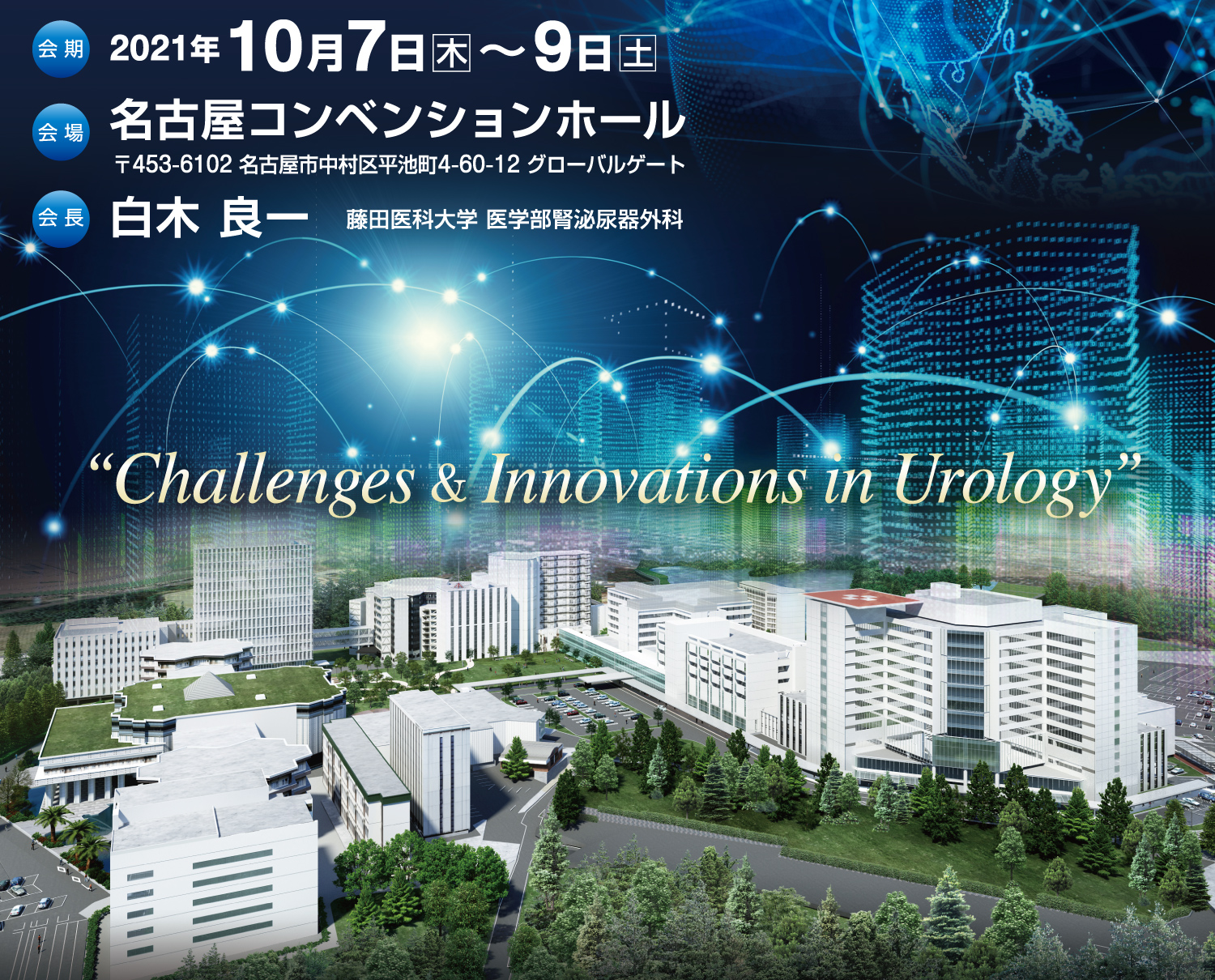 会期:2021年10月7日(木)~10月9日(土)
会場:名古屋コンベンションホール
〒453-6102 名古屋市中村区平池町4-60-12 グローバルゲート
会長:白木 良一(藤田医科大学医学部 腎泌尿器外科 主任教授)
テーマ:“Challenges & Innovations in Urology”