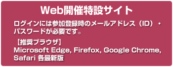 Web開催特設サイト ログインには参加登録時のメールアドレス（ID）・パスワードが必要です。【推奨ブラウザ】Microsoft Edge, Firefox, Google Chrome, Safari 各最新版