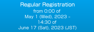 Regular Registration from 0:00 of May 1 (Wed), 2023 – 14:30 of June 17 (Sat), 2023 (JST)