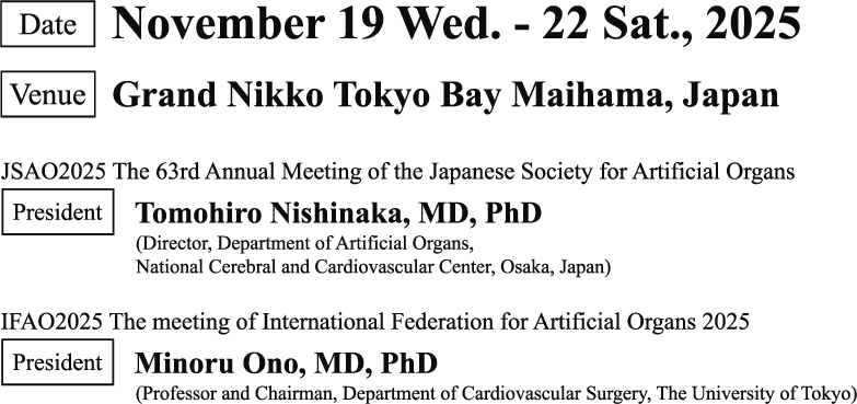 venue:Grand Nikko Tokyo Bay Maihama, Japan President:JSAO2025 (JSAO2025 The 63rd Annual Meeting of the Japanese Society for Artificial Organs) Tomohiro Nishinaka, MD, PhD (Director, Department of Artificial Organs, National Cerebral and Cardiovascular Center, Osaka, Japan)/ IFAO2025 Minoru Ono, MD, PhD (Professor and Chairman, Department of Cardiovascular Surgery, The University of Tokyo) Date:November 19 Wed. - 22 Sat., 2025