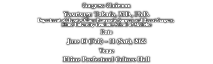 Congress Chairman:Yasutsugu Takada, M.D., Ph.D.(Department of Hepato-Biliary-Pancreatic Surgery and Breast Surgery, Ehime University Graduate School of Medicine) Date:June 10 (Fri.) – 11 (Sat.), 2022 Venue:Ehime Prefectural Culture Hall
