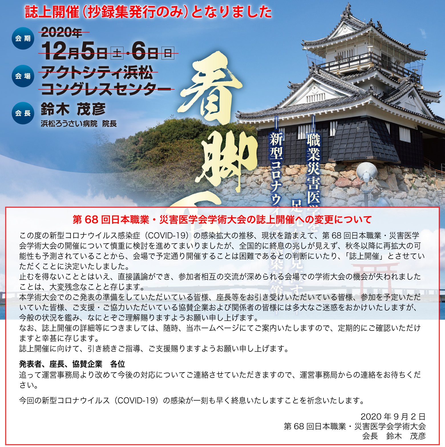 会期:2020年12月5日(土)・6日(日)
会場:アクトシティ浜松 コングレスセンター
会長:鈴木 茂彦(浜松ろうさい病院 院長)
テーマ:看脚下-職業災害医学を足元から見直す-
-新型コロナウイルス感染対策-
第68回日本職業・災害医学会学術大会の誌上開催への変更について
この度の新型コロナウイルス感染症(COVID-19)の感染拡大の推移、現状を踏まえて、第68回日本職業・災害医学会学術大会の開催について慎重に検討を進めてまいりましたが、全国的に終息の兆しが見えず、秋冬以降に再拡大の可能性も予測されていることから、会場で予定通り開催することは困難であるとの判断にいたり、「誌上開催」とさせていただくことに決定いたしました。
止むを得ないこととはいえ、直接議論ができ、参加者相互の交流が深められる会場での学術大会の機会が失われましたことは、大変残念なことと存じます。
本学術大会でのご発表の準備をしていただいている皆様、座長等をお引き受けいただいている皆様、参加を予定いただいていた皆様、ご支援・ご協力いただいている協賛企業および関係者の皆様には多大なご迷惑をおかけいたしますが、今般の状況を鑑み、なにとぞご理解賜りますようお願い申し上げます。
なお、誌上開催の詳細等につきましては、随時、当ホームページにてご案内いたしますので、定期的にご確認いただけますと幸甚に存じます。
誌上開催に向けて、引き続きご指導、ご支援賜りますようお願い申し上げます。
発表者、座長、協賛企業 各位
追って運営事務局より改めて今後の対応についてご連絡させていただきますので、運営事務局からの連絡をお待ちください。
今回の新型コロナウイルス(COVID-19)の感染が一刻も早く終息いたしますことを祈念いたします。
2020年9月2日
第68回日本職業・災害医学会学術大会
会長 鈴木 茂彦
